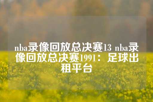 nba录像回放总决赛13 nba录像回放总决赛1991：足球出租平台-第1张图片-皇冠信用盘出租