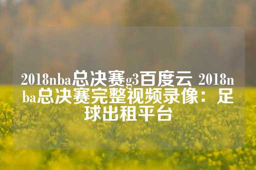 2018nba总决赛g3百度云 2018nba总决赛完整视频录像：足球出租平台-第1张图片-皇冠信用盘出租