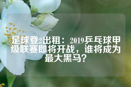 足球登2出租：2019乒乓球甲级联赛即将开战，谁将成为最大黑马？-第1张图片-皇冠信用盘出租