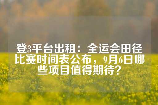 登3平台出租：全运会田径比赛时间表公布，9月6日哪些项目值得期待？