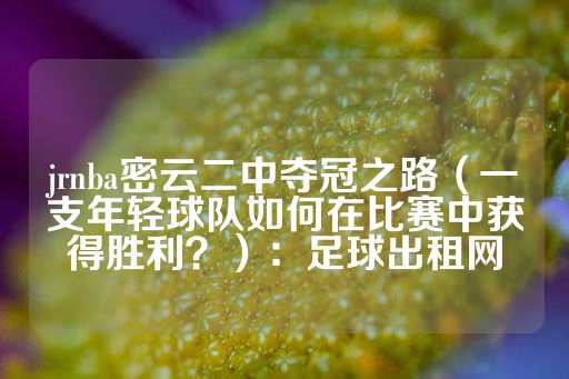 jrnba密云二中夺冠之路（一支年轻球队如何在比赛中获得胜利？）：足球出租网