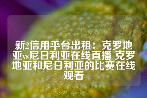 新2信用平台出租：克罗地亚vs尼日利亚在线直播 克罗地亚和尼日利亚的比赛在线观看