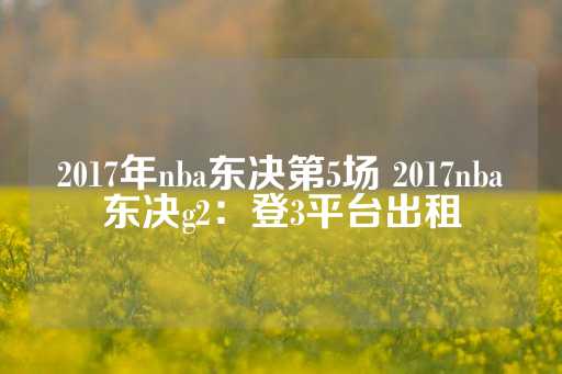 2017年nba东决第5场 2017nba东决g2：登3平台出租