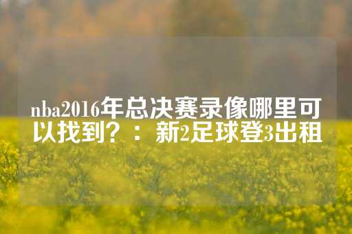 nba2016年总决赛录像哪里可以找到？：新2足球登3出租-第1张图片-皇冠信用盘出租