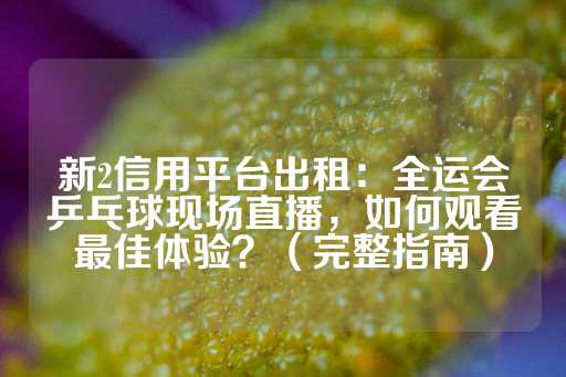 新2信用平台出租：全运会乒乓球现场直播，如何观看最佳体验？（完整指南）-第1张图片-皇冠信用盘出租