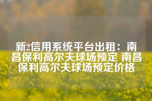 新2信用系统平台出租：南昌保利高尔夫球场预定 南昌保利高尔夫球场预定价格