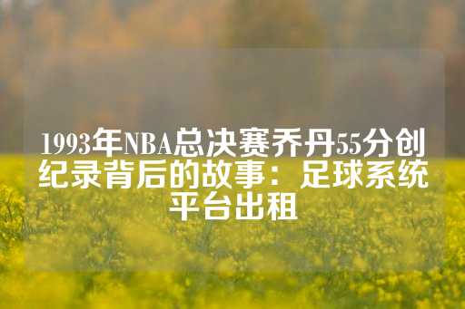 1993年NBA总决赛乔丹55分创纪录背后的故事：足球系统平台出租