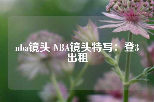 nba镜头 NBA镜头特写：登3出租-第1张图片-皇冠信用盘出租