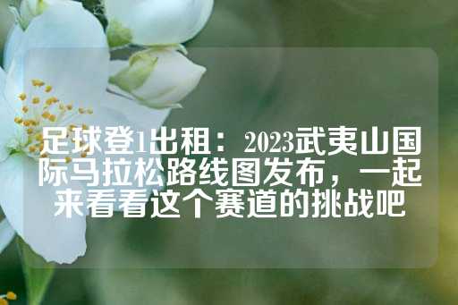 足球登1出租：2023武夷山国际马拉松路线图发布，一起来看看这个赛道的挑战吧