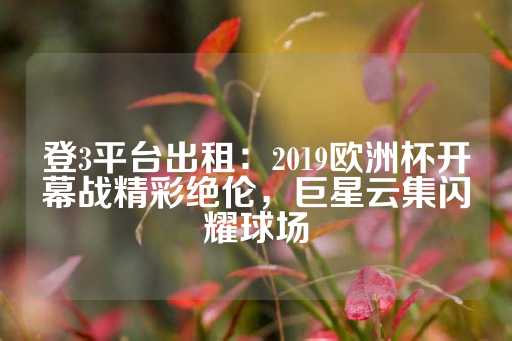 登3平台出租：2019欧洲杯开幕战精彩绝伦，巨星云集闪耀球场-第1张图片-皇冠信用盘出租