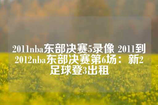 2011nba东部决赛5录像 2011到2012nba东部决赛第6场：新2足球登3出租-第1张图片-皇冠信用盘出租