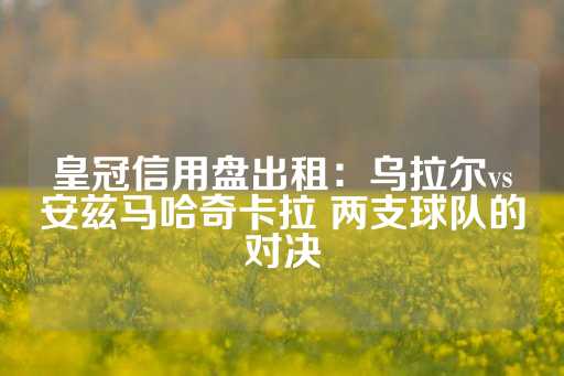 皇冠信用盘出租：乌拉尔vs安兹马哈奇卡拉 两支球队的对决-第1张图片-皇冠信用盘出租