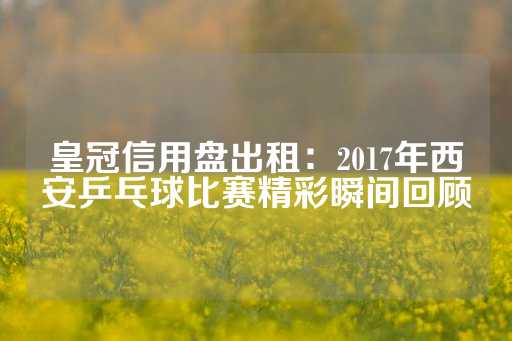 皇冠信用盘出租：2017年西安乒乓球比赛精彩瞬间回顾