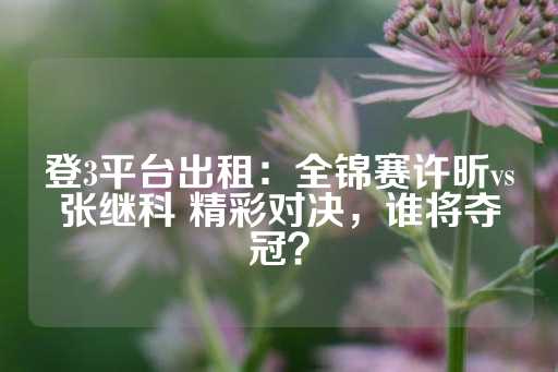 登3平台出租：全锦赛许昕vs张继科 精彩对决，谁将夺冠？-第1张图片-皇冠信用盘出租