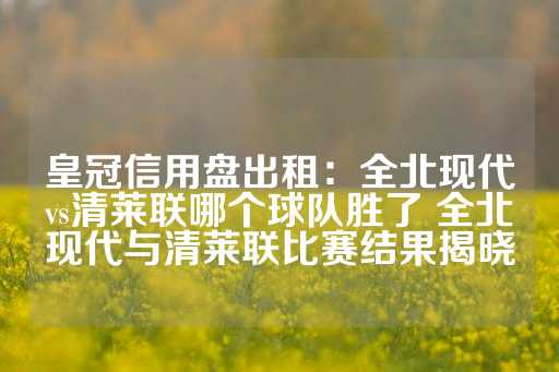 皇冠信用盘出租：全北现代vs清莱联哪个球队胜了 全北现代与清莱联比赛结果揭晓