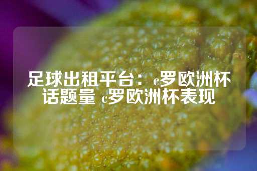 足球出租平台：c罗欧洲杯话题量 c罗欧洲杯表现