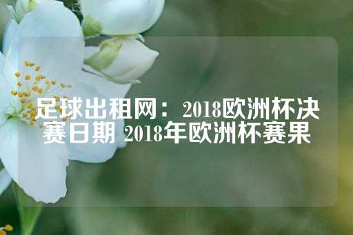 足球出租网：2018欧洲杯决赛日期 2018年欧洲杯赛果