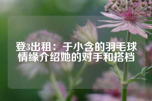 登3出租：于小含的羽毛球情缘介绍她的对手和搭档