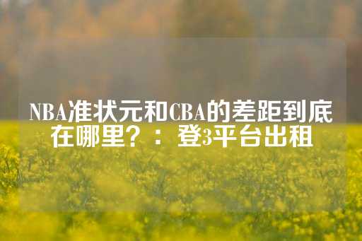 NBA准状元和CBA的差距到底在哪里？：登3平台出租-第1张图片-皇冠信用盘出租