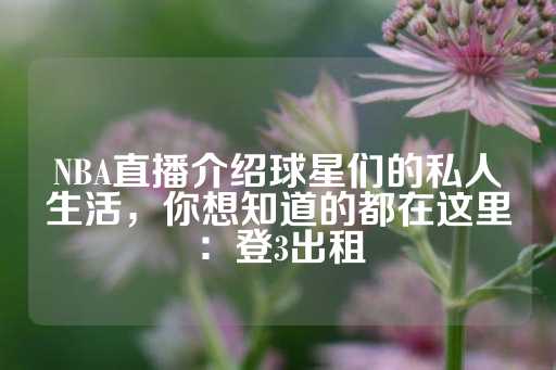 NBA直播介绍球星们的私人生活，你想知道的都在这里：登3出租-第1张图片-皇冠信用盘出租