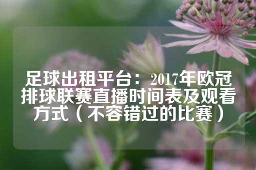 足球出租平台：2017年欧冠排球联赛直播时间表及观看方式（不容错过的比赛）-第1张图片-皇冠信用盘出租