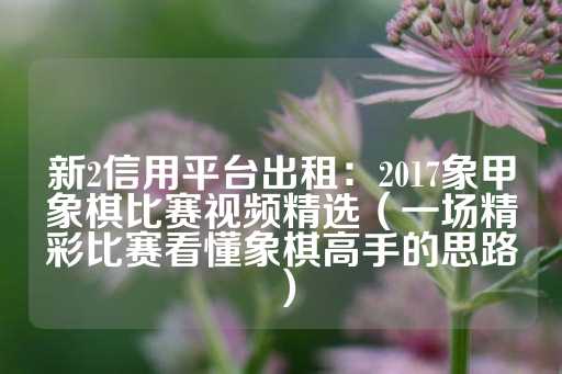 新2信用平台出租：2017象甲象棋比赛视频精选（一场精彩比赛看懂象棋高手的思路）