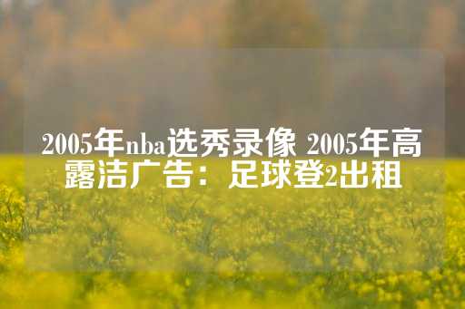 2005年nba选秀录像 2005年高露洁广告：足球登2出租