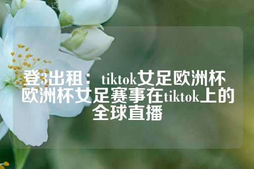 登3出租：tiktok女足欧洲杯 欧洲杯女足赛事在tiktok上的全球直播