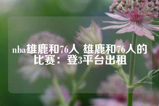 nba雄鹿和76人 雄鹿和76人的比赛：登3平台出租