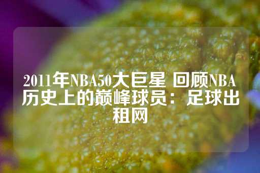 2011年NBA50大巨星 回顾NBA历史上的巅峰球员：足球出租网-第1张图片-皇冠信用盘出租