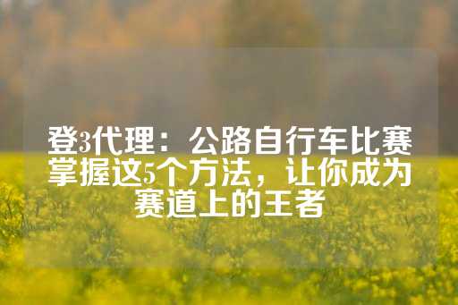 登3代理：公路自行车比赛掌握这5个方法，让你成为赛道上的王者-第1张图片-皇冠信用盘出租