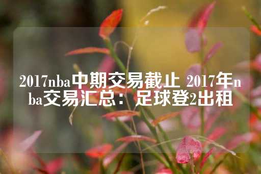 2017nba中期交易截止 2017年nba交易汇总：足球登2出租-第1张图片-皇冠信用盘出租