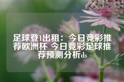 足球登1出租：今日竞彩推荐欧洲杯 今日竞彩足球推荐预测分析ds-第1张图片-皇冠信用盘出租