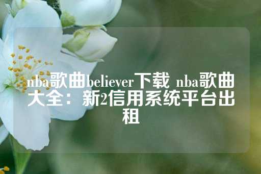 nba歌曲believer下载 nba歌曲大全：新2信用系统平台出租-第1张图片-皇冠信用盘出租