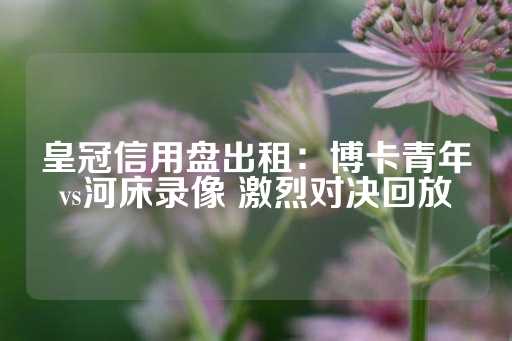 皇冠信用盘出租：博卡青年vs河床录像 激烈对决回放