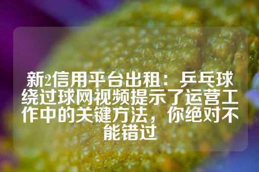 新2信用平台出租：乒乓球绕过球网视频提示了运营工作中的关键方法，你绝对不能错过