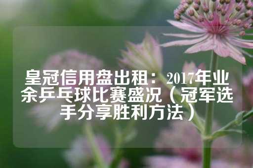 皇冠信用盘出租：2017年业余乒乓球比赛盛况（冠军选手分享胜利方法）