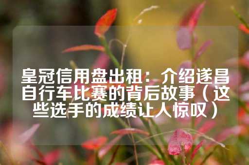 皇冠信用盘出租：介绍遂昌自行车比赛的背后故事（这些选手的成绩让人惊叹）-第1张图片-皇冠信用盘出租