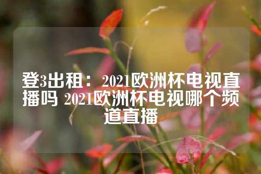 登3出租：2021欧洲杯电视直播吗 2021欧洲杯电视哪个频道直播