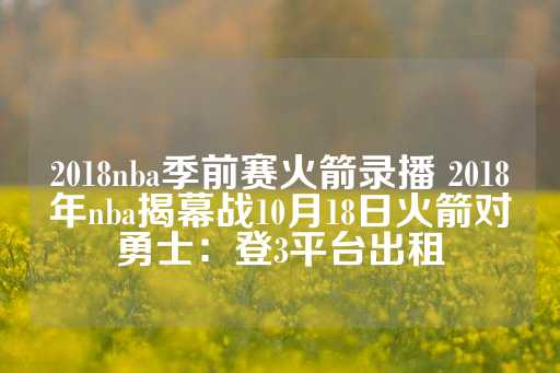 2018nba季前赛火箭录播 2018年nba揭幕战10月18日火箭对勇士：登3平台出租