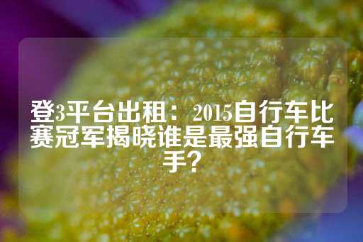 登3平台出租：2015自行车比赛冠军揭晓谁是最强自行车手？-第1张图片-皇冠信用盘出租