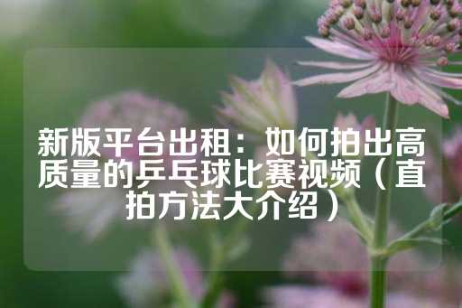 新版平台出租：如何拍出高质量的乒乓球比赛视频（直拍方法大介绍）-第1张图片-皇冠信用盘出租