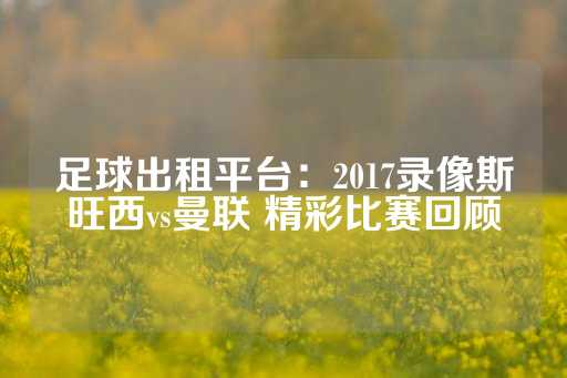 足球出租平台：2017录像斯旺西vs曼联 精彩比赛回顾