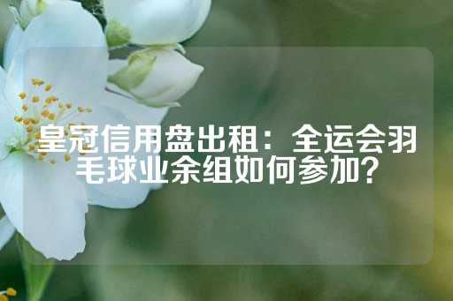 皇冠信用盘出租：全运会羽毛球业余组如何参加？