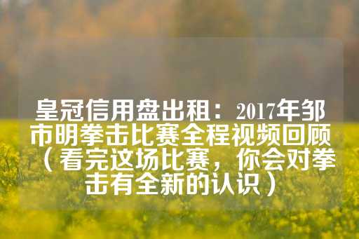 皇冠信用盘出租：2017年邹市明拳击比赛全程视频回顾（看完这场比赛，你会对拳击有全新的认识）-第1张图片-皇冠信用盘出租