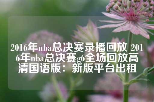 2016年nba总决赛录播回放 2016年nba总决赛g6全场回放高清国语版：新版平台出租-第1张图片-皇冠信用盘出租