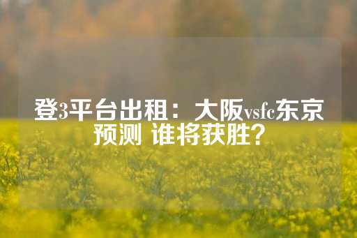 登3平台出租：大阪vsfc东京预测 谁将获胜？