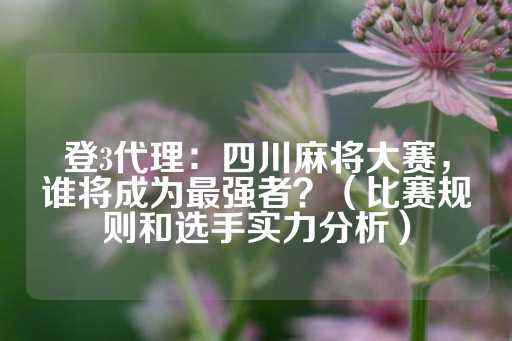 登3代理：四川麻将大赛，谁将成为最强者？（比赛规则和选手实力分析）