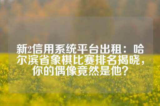 新2信用系统平台出租：哈尔滨省象棋比赛排名揭晓，你的偶像竟然是他？-第1张图片-皇冠信用盘出租