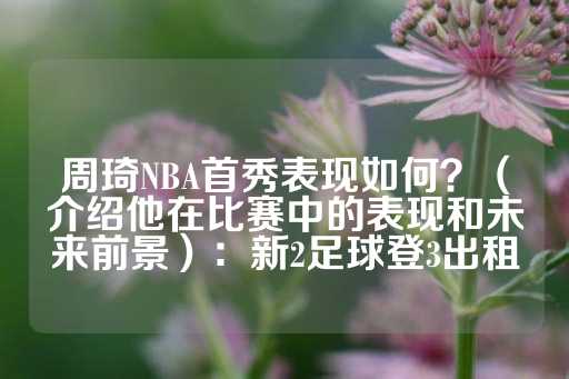 周琦NBA首秀表现如何？（介绍他在比赛中的表现和未来前景）：新2足球登3出租-第1张图片-皇冠信用盘出租